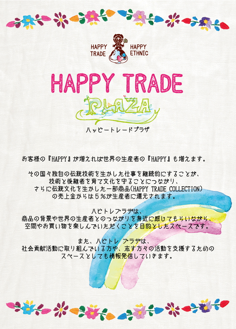 お客様の『HAPPY』が増えれば世界の生産者の『HAPPY』も増えます。その国独自の伝統技術を生かした仕事を継続的にすることが、技術と後継者を育て文化を守ることにつながり、さらに伝統を生かした一部商品（HAPPY TRADE COLLECTION)の売上金からは５％が生産者に還元されます。ハピトレプラザは、商品の背景や世界の生産者とのつながりを身近に感じてもらいながら、空間やお買いものを楽しんでいただくことを目的としたスペースです。また、ハピトレプラザは、社会貢献活動に取り組んでいる方や、志す方々の活動を支援するためのスペースとしても情報を発信していきます。