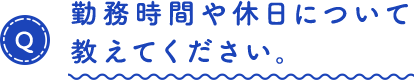 勤務時間や休日について教えてください。