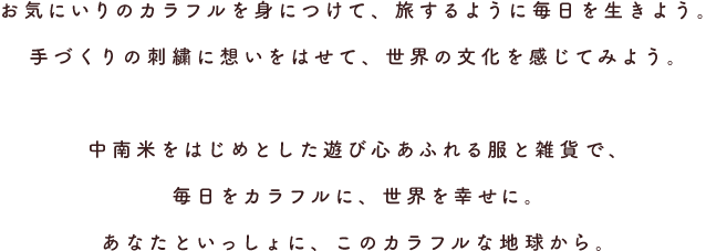 お気にいりのカラフルを身につけて、旅するように毎日を生きよう。手づくりの刺繍に想いをはせて、世界の文化を感じてみよう。中南米をはじめとした遊び心あふれる服と雑貨で、毎日をカラフルに、世界を幸せに。あなたといっしょに、このカラフルな地球から。